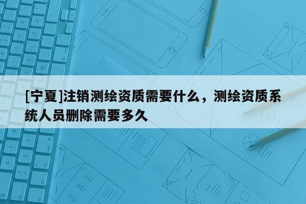 [宁夏]注销测绘资质需要什么，测绘资质系统人员删除需要多久