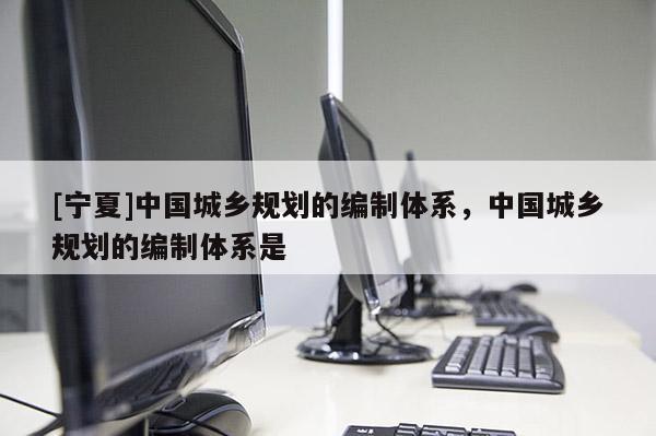 [宁夏]中国城乡规划的编制体系，中国城乡规划的编制体系是