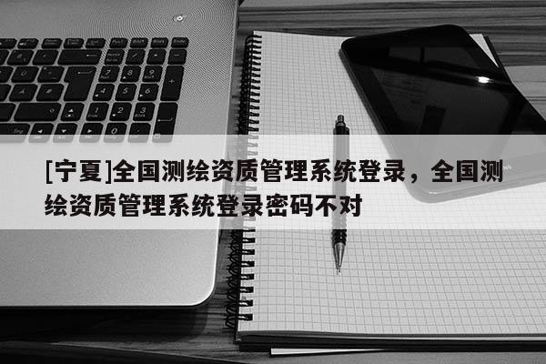 [宁夏]全国测绘资质管理系统登录，全国测绘资质管理系统登录密码不对