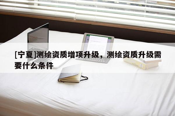 [宁夏]测绘资质增项升级，测绘资质升级需要什么条件