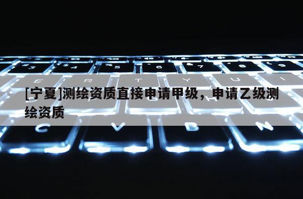 [宁夏]测绘资质直接申请甲级，申请乙级测绘资质