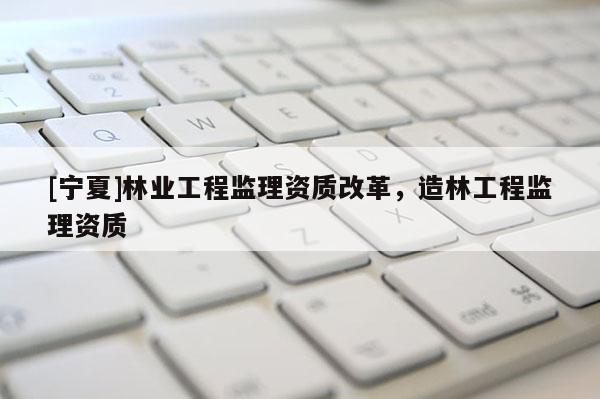 [宁夏]林业工程监理资质改革，造林工程监理资质
