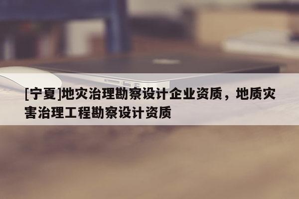 [宁夏]地灾治理勘察设计企业资质，地质灾害治理工程勘察设计资质