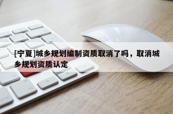 [宁夏]城乡规划编制资质取消了吗，取消城乡规划资质认定