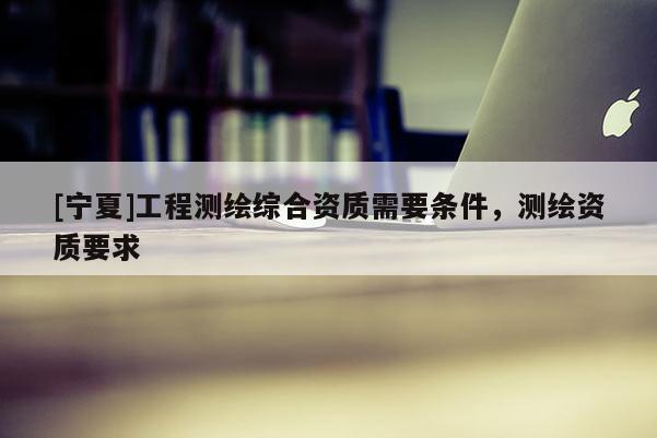 [宁夏]工程测绘综合资质需要条件，测绘资质要求