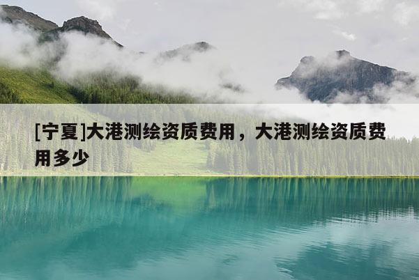 [宁夏]大港测绘资质费用，大港测绘资质费用多少