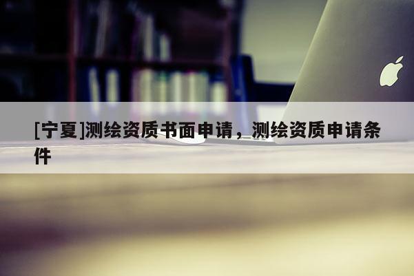 [宁夏]测绘资质书面申请，测绘资质申请条件