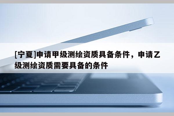 [宁夏]申请甲级测绘资质具备条件，申请乙级测绘资质需要具备的条件