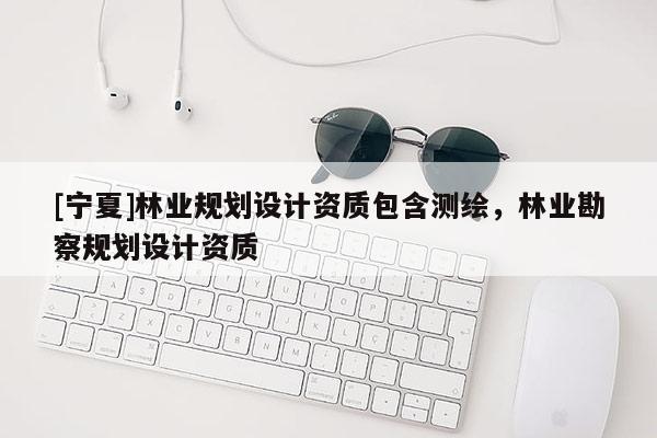 [宁夏]林业规划设计资质包含测绘，林业勘察规划设计资质