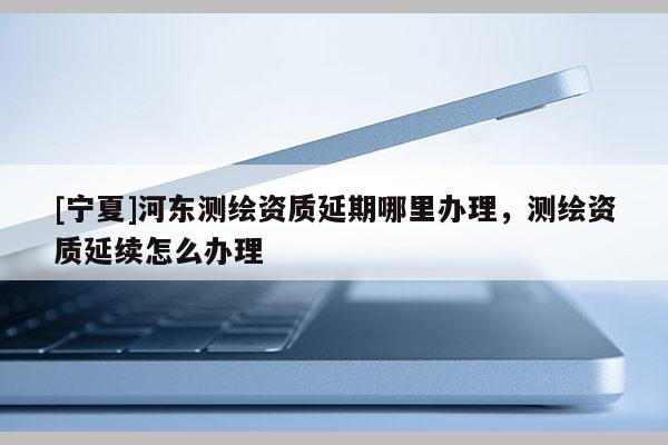 [宁夏]河东测绘资质延期哪里办理，测绘资质延续怎么办理