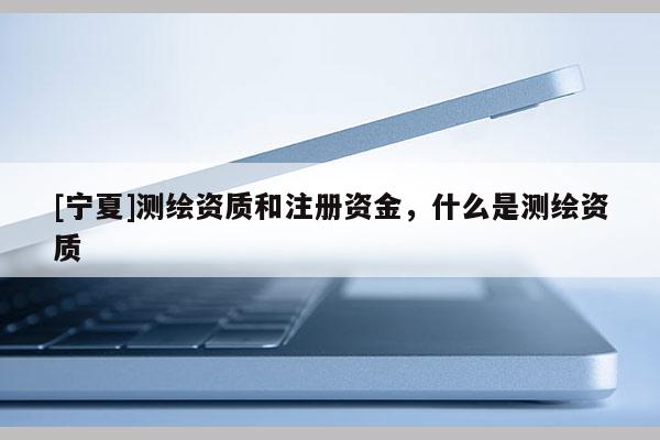 [宁夏]测绘资质和注册资金，什么是测绘资质