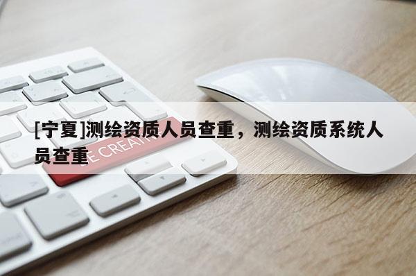 [宁夏]测绘资质人员查重，测绘资质系统人员查重