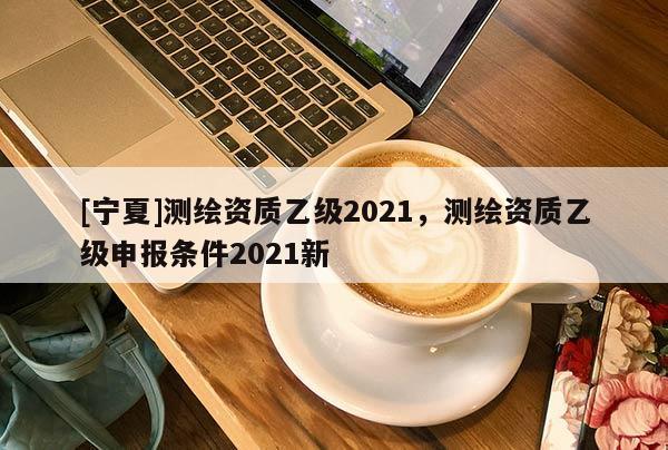 [宁夏]测绘资质乙级2021，测绘资质乙级申报条件2021新