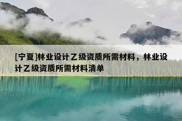 [宁夏]林业设计乙级资质所需材料，林业设计乙级资质所需材料清单