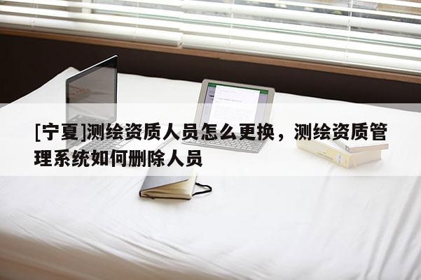 [宁夏]测绘资质人员怎么更换，测绘资质管理系统如何删除人员