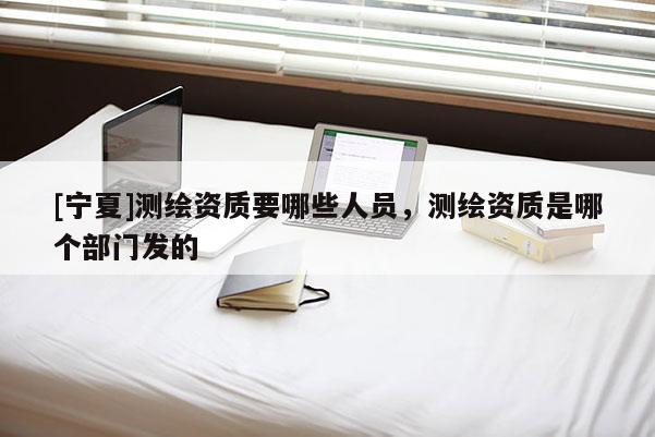 [宁夏]测绘资质要哪些人员，测绘资质是哪个部门发的