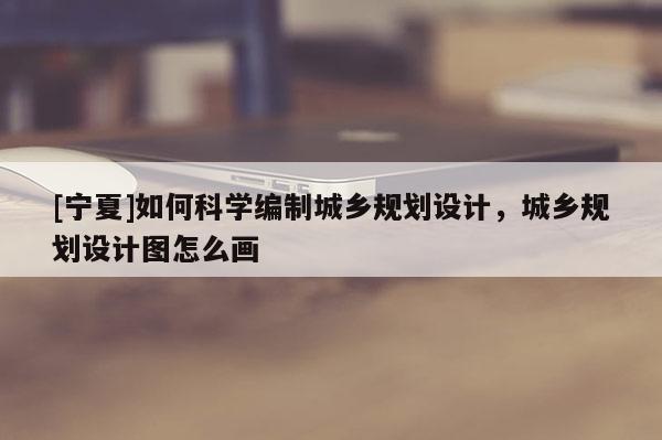 [宁夏]如何科学编制城乡规划设计，城乡规划设计图怎么画