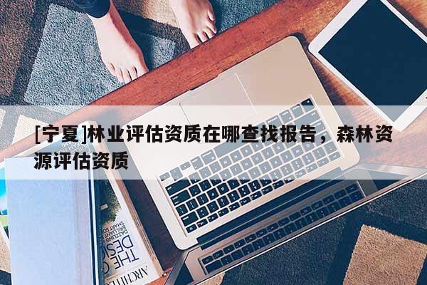 [宁夏]林业评估资质在哪查找报告，森林资源评估资质
