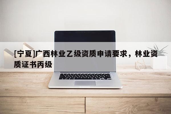 [宁夏]广西林业乙级资质申请要求，林业资质证书丙级