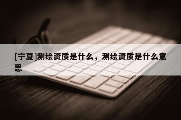 [宁夏]测绘资质是什么，测绘资质是什么意思