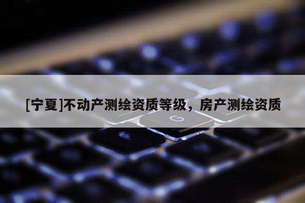 [宁夏]不动产测绘资质等级，房产测绘资质
