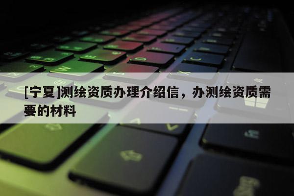 [宁夏]测绘资质办理介绍信，办测绘资质需要的材料