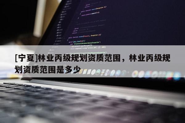 [宁夏]林业丙级规划资质范围，林业丙级规划资质范围是多少
