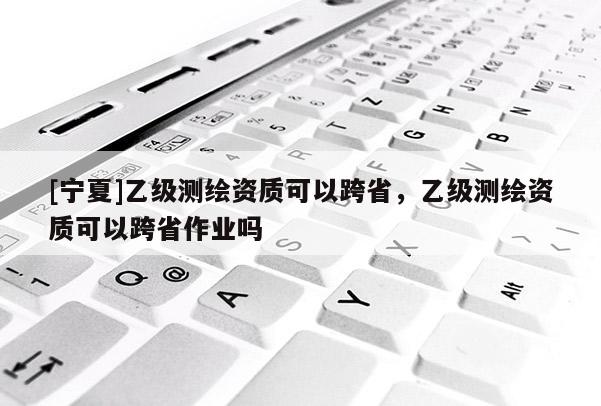[宁夏]乙级测绘资质可以跨省，乙级测绘资质可以跨省作业吗