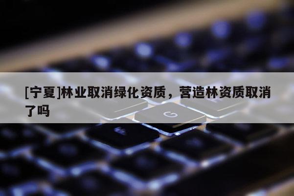 [宁夏]林业取消绿化资质，营造林资质取消了吗