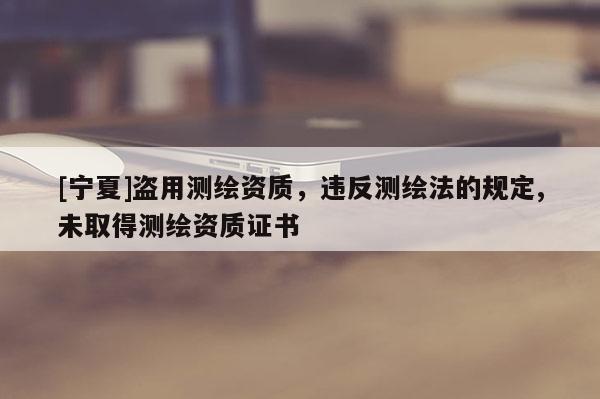 [宁夏]盗用测绘资质，违反测绘法的规定,未取得测绘资质证书