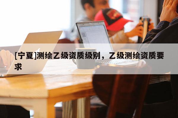 [宁夏]测绘乙级资质级别，乙级测绘资质要求