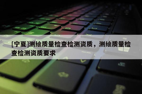 [宁夏]测绘质量检查检测资质，测绘质量检查检测资质要求
