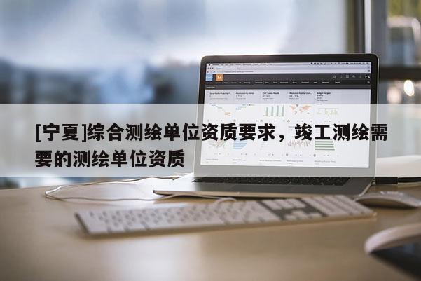[宁夏]综合测绘单位资质要求，竣工测绘需要的测绘单位资质