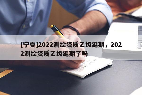 [宁夏]2022测绘资质乙级延期，2022测绘资质乙级延期了吗