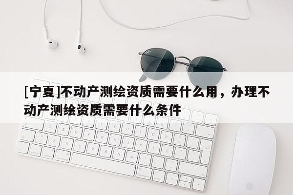 [宁夏]不动产测绘资质需要什么用，办理不动产测绘资质需要什么条件