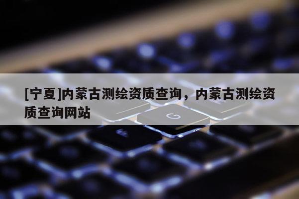 [宁夏]内蒙古测绘资质查询，内蒙古测绘资质查询网站