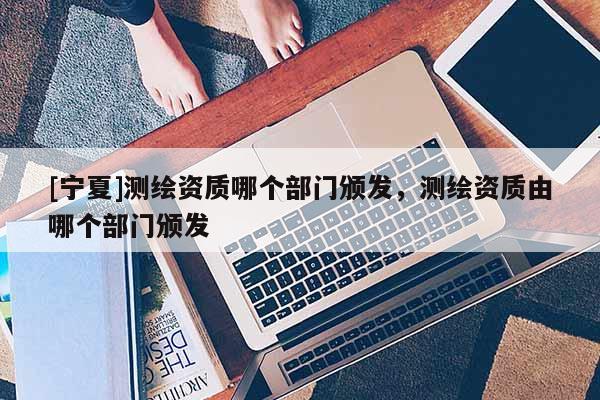 [宁夏]测绘资质哪个部门颁发，测绘资质由哪个部门颁发