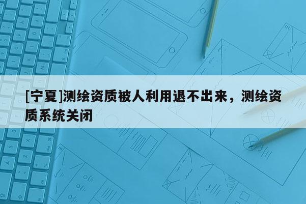 [宁夏]测绘资质被人利用退不出来，测绘资质系统关闭