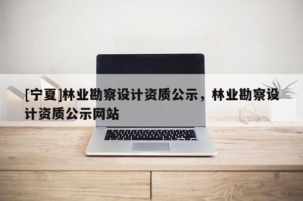[宁夏]林业勘察设计资质公示，林业勘察设计资质公示网站
