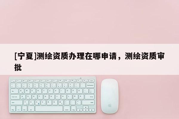 [宁夏]测绘资质办理在哪申请，测绘资质审批