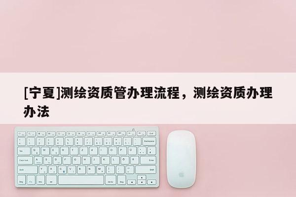 [宁夏]测绘资质管办理流程，测绘资质办理办法