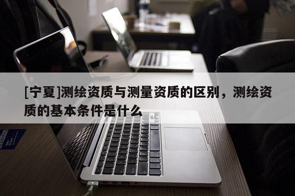 [宁夏]测绘资质与测量资质的区别，测绘资质的基本条件是什么
