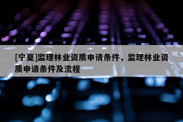 [宁夏]监理林业资质申请条件，监理林业资质申请条件及流程