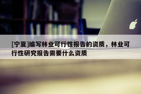 [宁夏]编写林业可行性报告的资质，林业可行性研究报告需要什么资质