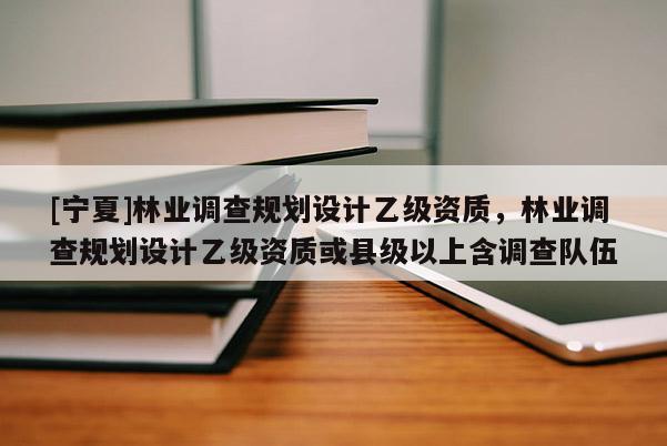 [宁夏]林业调查规划设计乙级资质，林业调查规划设计乙级资质或县级以上含调查队伍