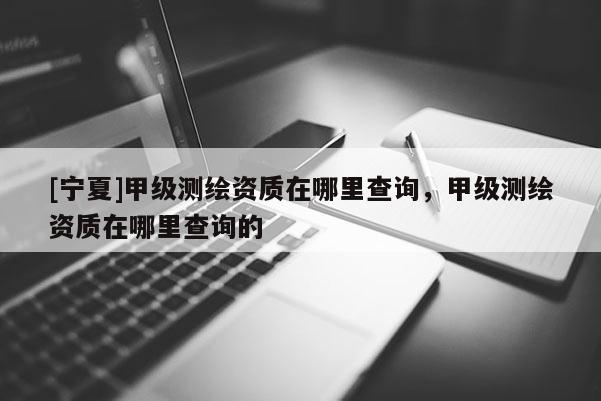 [宁夏]甲级测绘资质在哪里查询，甲级测绘资质在哪里查询的