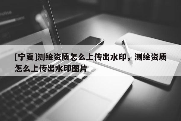 [宁夏]测绘资质怎么上传出水印，测绘资质怎么上传出水印图片