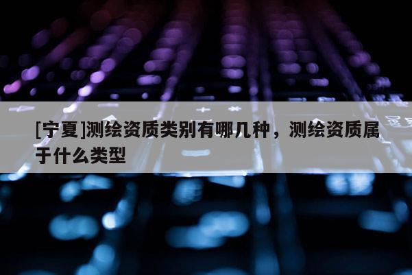 [宁夏]测绘资质类别有哪几种，测绘资质属于什么类型