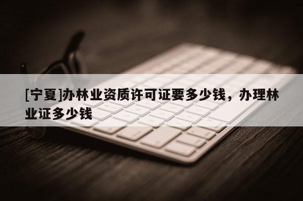 [宁夏]办林业资质许可证要多少钱，办理林业证多少钱