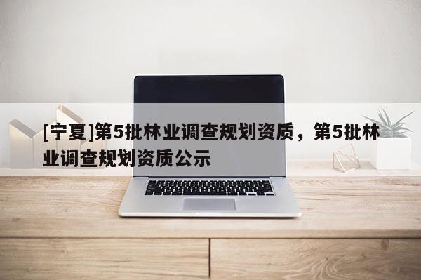 [宁夏]第5批林业调查规划资质，第5批林业调查规划资质公示